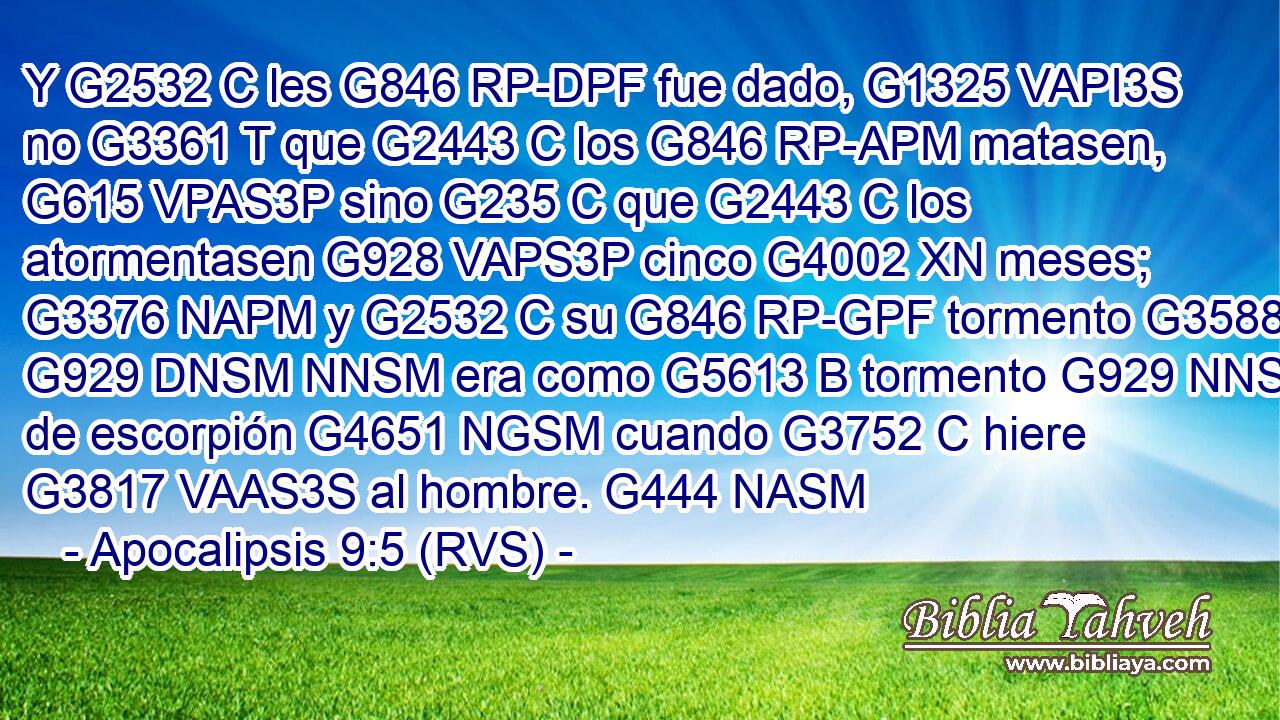 Y G2532 C les G846 RP-DPF fue dado, G1325 VAPI3S no G3361 T que G2443 C los G846 RP-APM matasen, G615 VPAS3P sino G235 C que G2443 C los atormentasen G928 VAPS3P cinco G4002 XN meses; G3376 NAPM y G2532 C su G846 RP-GPF tormento G3588 G929 DNSM NNSM era como G5613 B tormento G929 NNSM de escorpión G4651 NGSM cuando G3752 C hiere G3817 VAAS3S al hombre. G444 NASM 