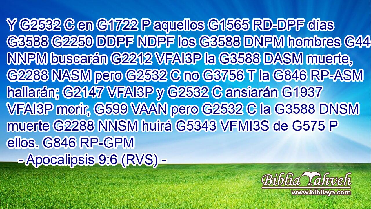 Y G2532 C en G1722 P aquellos G1565 RD-DPF días G3588 G2250 DDPF NDPF los G3588 DNPM hombres G444 NNPM buscarán G2212 VFAI3P la G3588 DASM muerte, G2288 NASM pero G2532 C no G3756 T la G846 RP-ASM hallarán; G2147 VFAI3P y G2532 C ansiarán G1937 VFAI3P morir, G599 VAAN pero G2532 C la G3588 DNSM muerte G2288 NNSM huirá G5343 VFMI3S de G575 P ellos. G846 RP-GPM 
