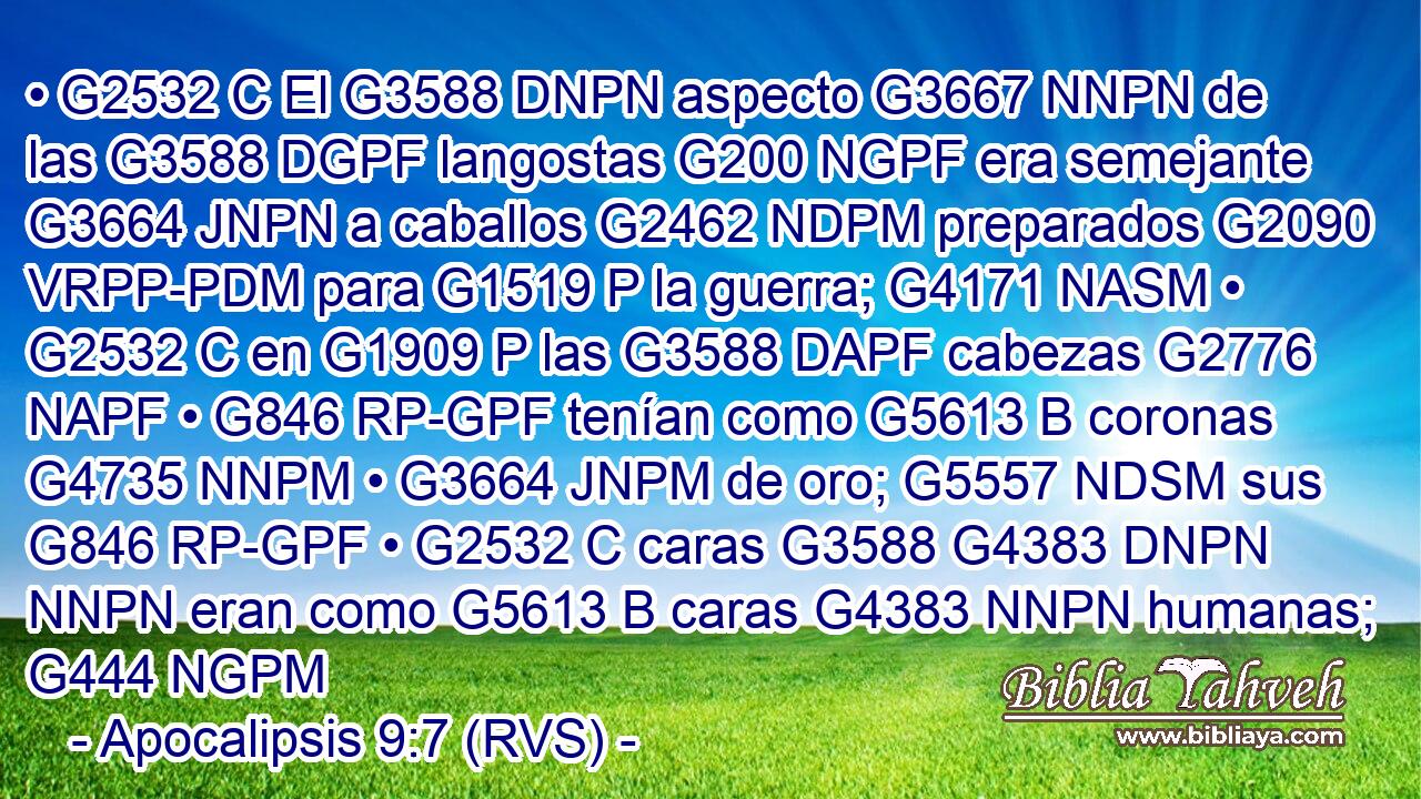 • G2532 C El G3588 DNPN aspecto G3667 NNPN de las G3588 DGPF langostas G200 NGPF era semejante G3664 JNPN a caballos G2462 NDPM preparados G2090 VRPP-PDM para G1519 P la guerra; G4171 NASM • G2532 C en G1909 P las G3588 DAPF cabezas G2776 NAPF • G846 RP-GPF tenían como G5613 B coronas G4735 NNPM • G3664 JNPM de oro; G5557 NDSM sus G846 RP-GPF • G2532 C caras G3588 G4383 DNPN NNPN eran como G5613 B caras G4383 NNPN humanas; G444 NGPM 