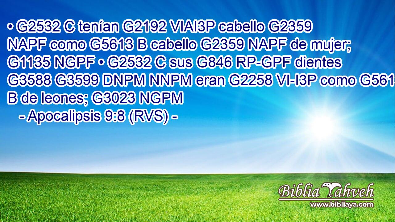 • G2532 C tenían G2192 VIAI3P cabello G2359 NAPF como G5613 B cabello G2359 NAPF de mujer; G1135 NGPF • G2532 C sus G846 RP-GPF dientes G3588 G3599 DNPM NNPM eran G2258 VI-I3P como G5613 B de leones; G3023 NGPM 