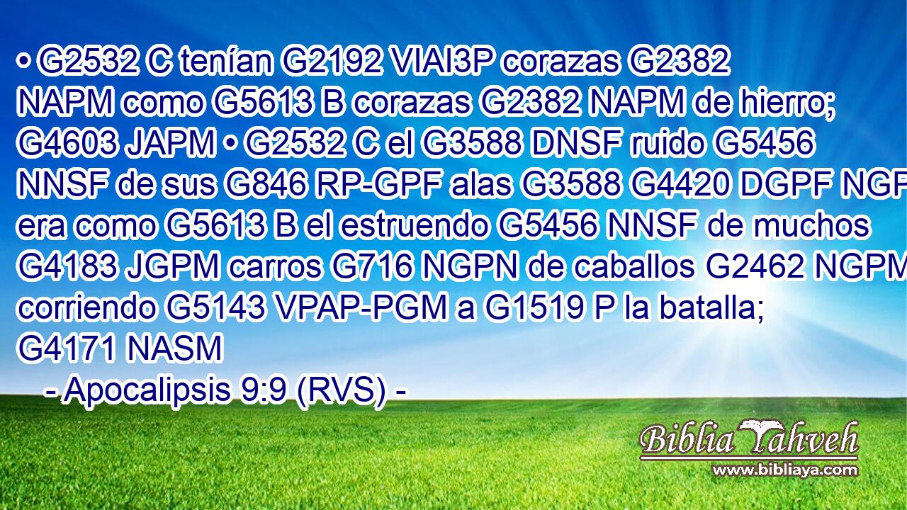 • G2532 C tenían G2192 VIAI3P corazas G2382 NAPM como G5613 B corazas G2382 NAPM de hierro; G4603 JAPM • G2532 C el G3588 DNSF ruido G5456 NNSF de sus G846 RP-GPF alas G3588 G4420 DGPF NGPF era como G5613 B el estruendo G5456 NNSF de muchos G4183 JGPM carros G716 NGPN de caballos G2462 NGPM corriendo G5143 VPAP-PGM a G1519 P la batalla; G4171 NASM 