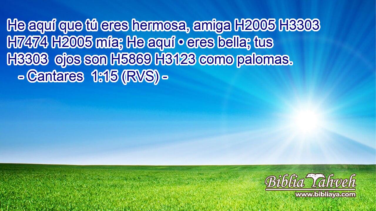 He aquí que tú eres hermosa, amiga H2005 H3303  H7474 H2005 mía; He aquí • eres bella; tus H3303  ojos son H5869 H3123 como palomas. 