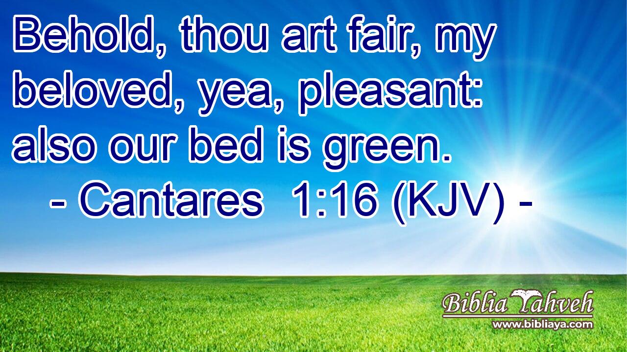 Behold, thou art fair, my beloved, yea, pleasant: also our bed is green.