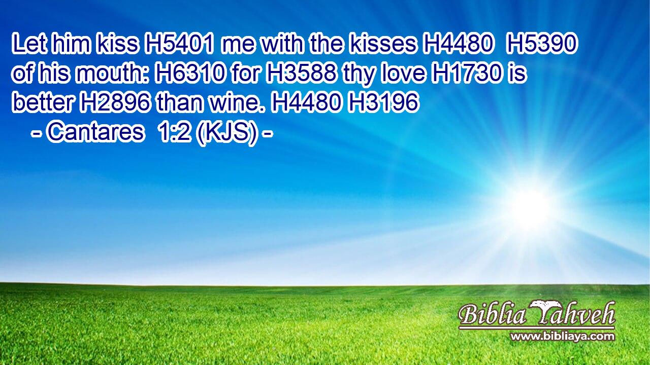Let him kiss H5401 me with the kisses H4480  H5390 of his mouth: H6310 for H3588 thy love H1730 is better H2896 than wine. H4480 H3196