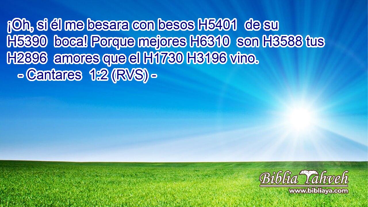 ¡Oh, si él me besara con besos H5401  de su H5390  boca! Porque mejores H6310  son H3588 tus H2896  amores que el H1730 H3196 vino. 