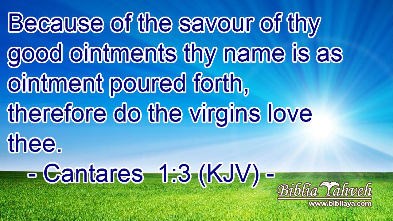 Because of the savour of thy good ointments thy name is as ointment poured forth, therefore do the virgins love thee.