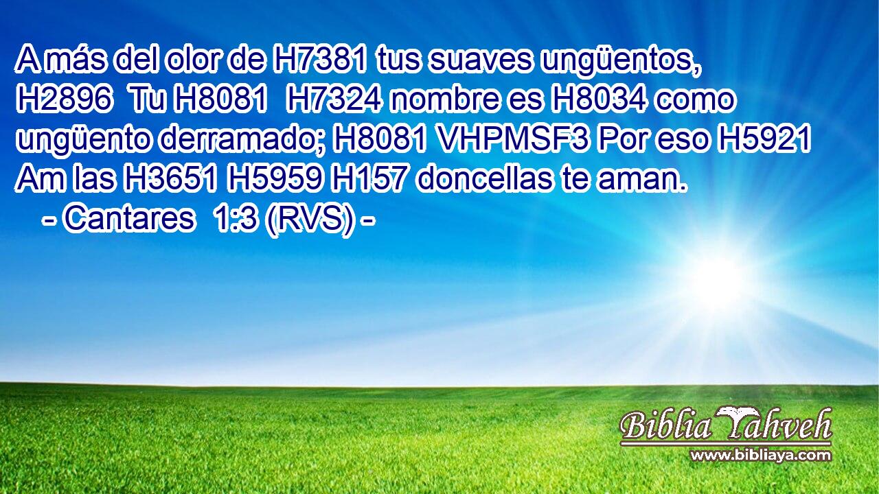 A más del olor de H7381 tus suaves ungüentos, H2896  Tu H8081  H7324 nombre es H8034 como ungüento derramado; H8081 VHPMSF3 Por eso H5921 Am las H3651 H5959 H157 doncellas te aman. 