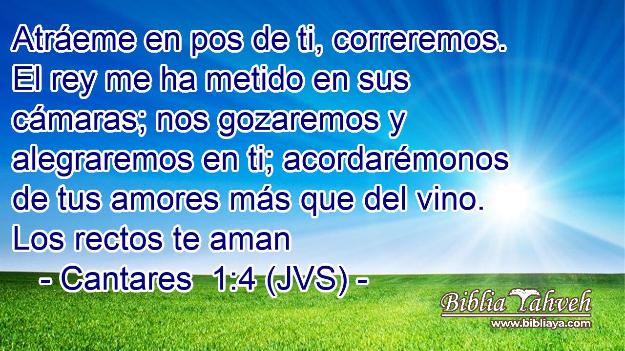 Atráeme en pos de ti, correremos. El rey me ha metido en sus cámaras; nos gozaremos y alegraremos en ti; acordarémonos de tus amores más que del vino. Los rectos te aman