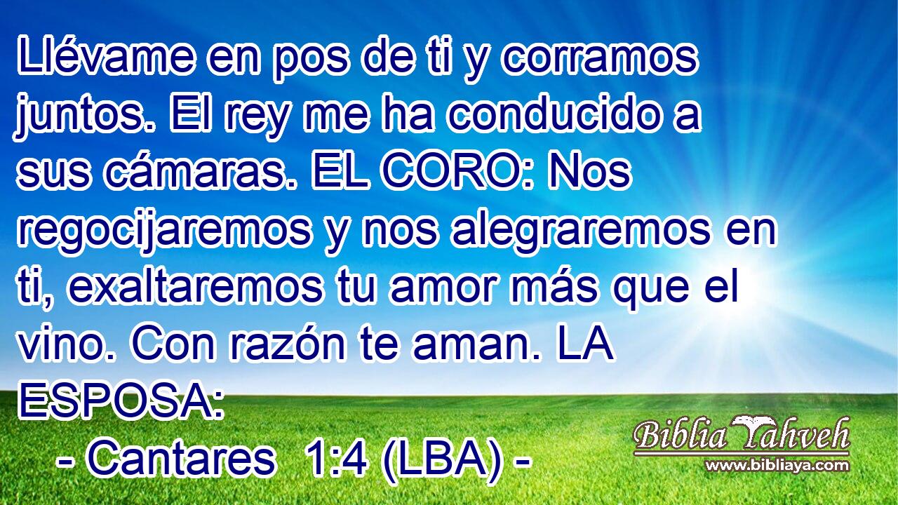 Llévame en pos de ti y corramos juntos. El rey me ha conducido a sus cámaras. EL CORO: Nos regocijaremos y nos alegraremos en ti, exaltaremos tu amor más que el vino. Con razón te aman. LA ESPOSA: