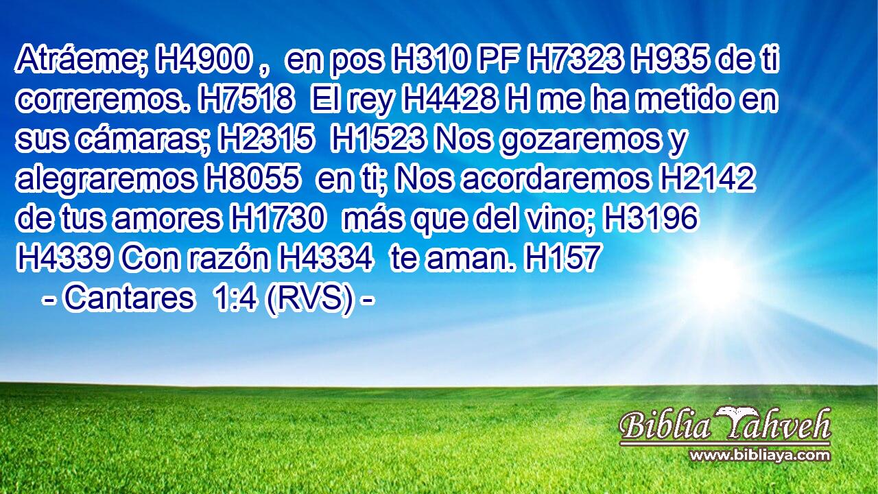 Atráeme; H4900 ,  en pos H310 PF H7323 H935 de ti correremos. H7518  El rey H4428 H me ha metido en sus cámaras; H2315  H1523 Nos gozaremos y alegraremos H8055  en ti; Nos acordaremos H2142  de tus amores H1730  más que del vino; H3196  H4339 Con razón H4334  te aman. H157  
