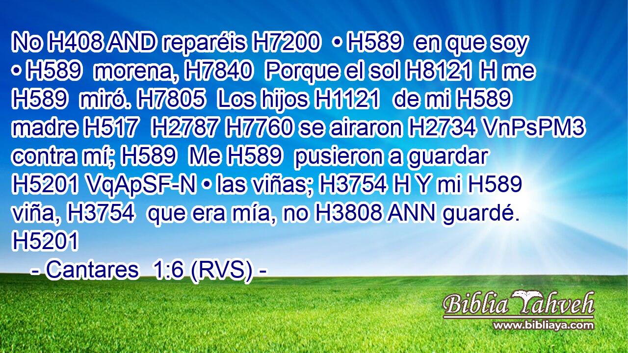 No H408 AND reparéis H7200  • H589  en que soy • H589  morena, H7840  Porque el sol H8121 H me H589  miró. H7805  Los hijos H1121  de mi H589  madre H517  H2787 H7760 se airaron H2734 VnPsPM3 contra mí; H589  Me H589  pusieron a guardar H5201 VqApSF-N • las viñas; H3754 H Y mi H589  viña, H3754  que era mía, no H3808 ANN guardé. H5201  
