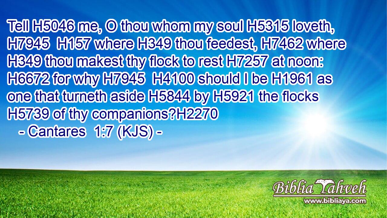 Tell H5046 me, O thou whom my soul H5315 loveth, H7945  H157 where H349 thou feedest, H7462 where H349 thou makest thy flock to rest H7257 at noon: H6672 for why H7945  H4100 should I be H1961 as one that turneth aside H5844 by H5921 the flocks H5739 of thy companions?H2270
