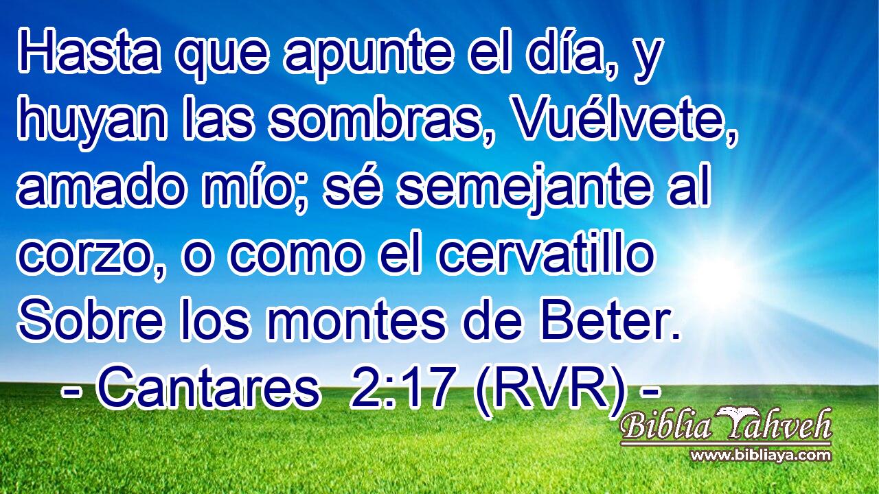 Hasta que apunte el día, y huyan las sombras, Vuélvete, amado mío; sé semejante al corzo, o como el cervatillo Sobre los montes de Beter.
