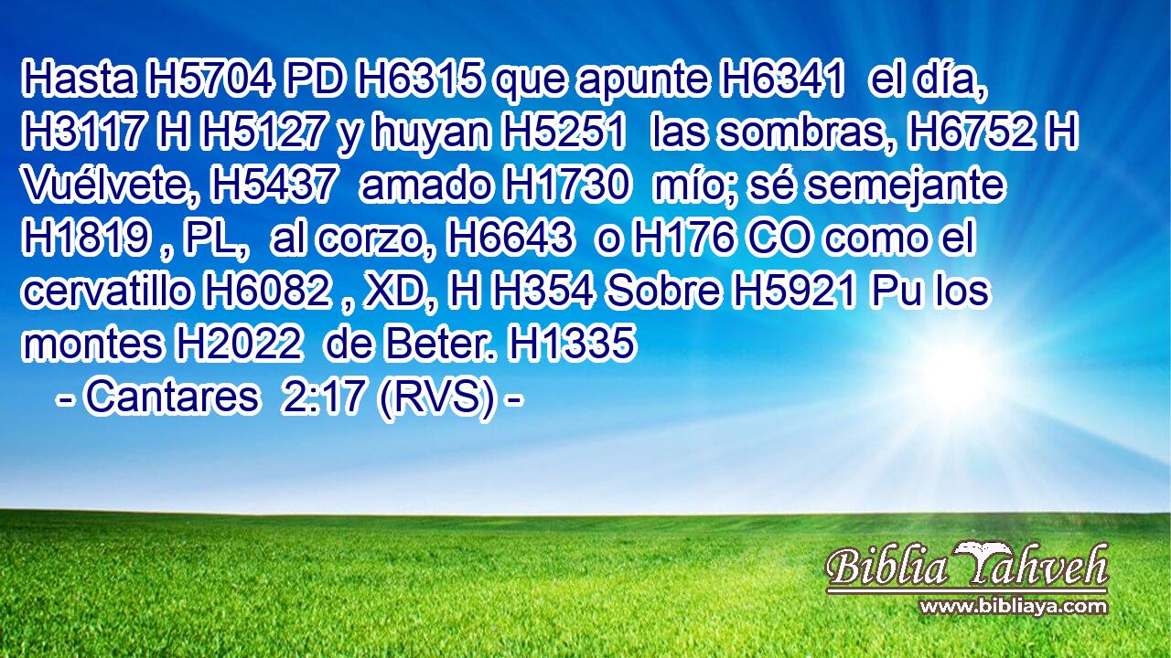 Hasta H5704 PD H6315 que apunte H6341  el día, H3117 H H5127 y huyan H5251  las sombras, H6752 H Vuélvete, H5437  amado H1730  mío; sé semejante H1819 , PL,  al corzo, H6643  o H176 CO como el cervatillo H6082 , XD, H H354 Sobre H5921 Pu los montes H2022  de Beter. H1335  