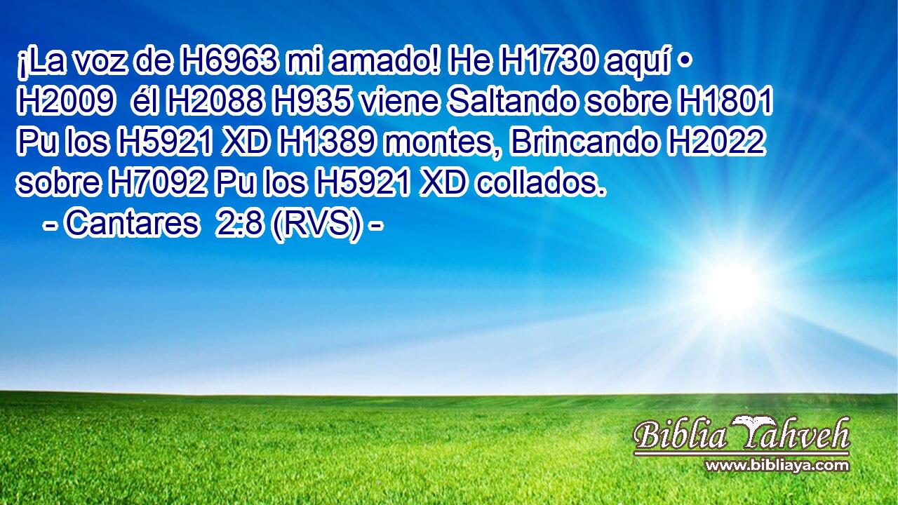 ¡La voz de H6963 mi amado! He H1730 aquí • H2009  él H2088 H935 viene Saltando sobre H1801 Pu los H5921 XD H1389 montes, Brincando H2022  sobre H7092 Pu los H5921 XD collados. 