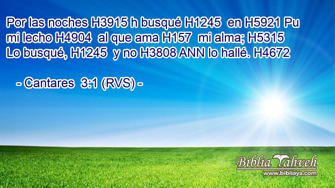 Por las noches H3915 h busqué H1245  en H5921 Pu mi lecho H4904  al que ama H157  mi alma; H5315  Lo busqué, H1245  y no H3808 ANN lo hallé. H4672  