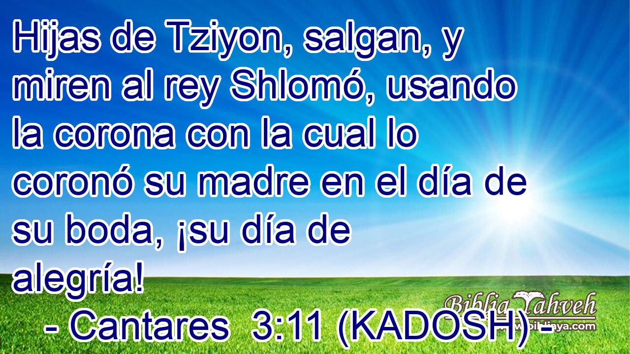  Hijas de Tziyon, salgan, y miren al rey Shlomó, usando la corona con la cual lo coronó su madre en el día de su boda, ¡su día de alegría! 