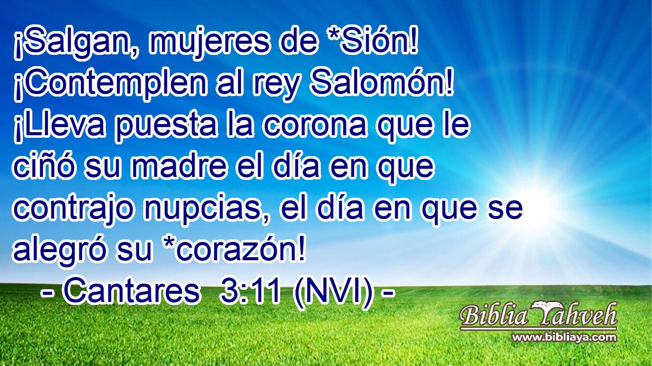  ¡Salgan, mujeres de *Sión! ¡Contemplen al rey Salomón! ¡Lleva puesta la corona que le ciñó su madre el día en que contrajo nupcias, el día en que se alegró su *corazón! 
