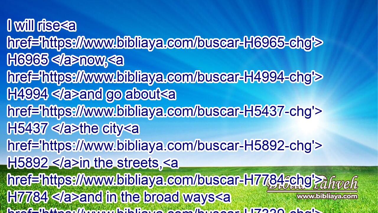 I will rise H6965 now, H4994 and go about H5437 the city H5892 in the streets, H7784 and in the broad ways H7339 I will seek H1245 him whom my soul H5315 loveth: H7945  H157 I sought H1245 him, but I found H4672 him not.H3808
