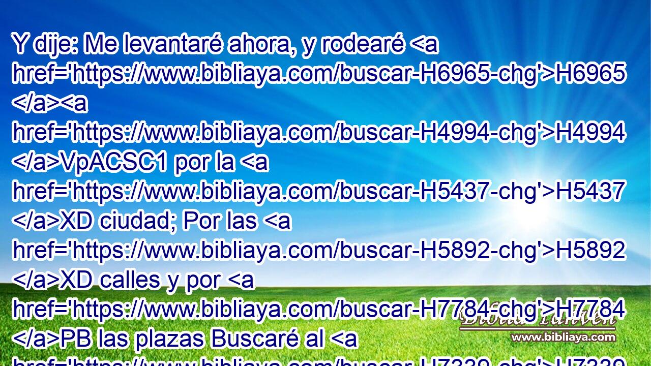 Y dije: Me levantaré ahora, y rodearé H6965 H4994 VpACSC1 por la H5437 XD ciudad; Por las H5892 XD calles y por H7784 PB las plazas Buscaré al H7339 PA que H1245 XN ama mi alma; H157  Lo busqué, H5315  y no H1245 ANN lo hallé. H3808  H4672 