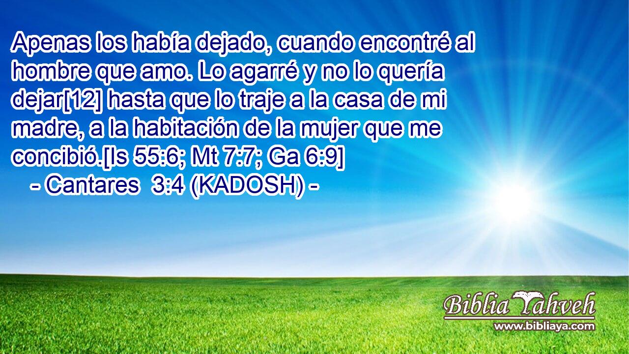  Apenas los había dejado, cuando encontré al hombre que amo. Lo agarré y no lo quería dejar[12] hasta que lo traje a la casa de mi madre, a la habitación de la mujer que me concibió.[Is 55:6; Mt 7:7; Ga 6:9] 