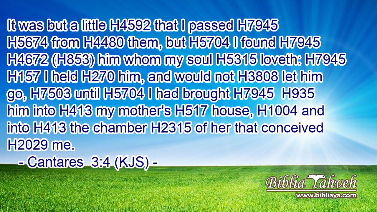 It was but a little H4592 that I passed H7945  H5674 from H4480 them, but H5704 I found H7945  H4672 (H853) him whom my soul H5315 loveth: H7945  H157 I held H270 him, and would not H3808 let him go, H7503 until H5704 I had brought H7945  H935 him into H413 my mother's H517 house, H1004 and into H413 the chamber H2315 of her that conceived H2029 me.