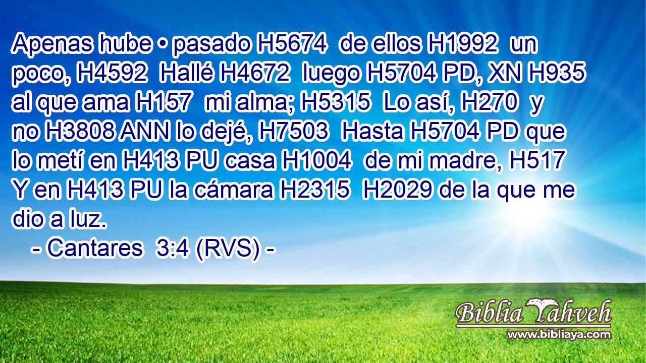 Apenas hube • pasado H5674  de ellos H1992  un poco, H4592  Hallé H4672  luego H5704 PD, XN H935 al que ama H157  mi alma; H5315  Lo así, H270  y no H3808 ANN lo dejé, H7503  Hasta H5704 PD que lo metí en H413 PU casa H1004  de mi madre, H517  Y en H413 PU la cámara H2315  H2029 de la que me dio a luz. 