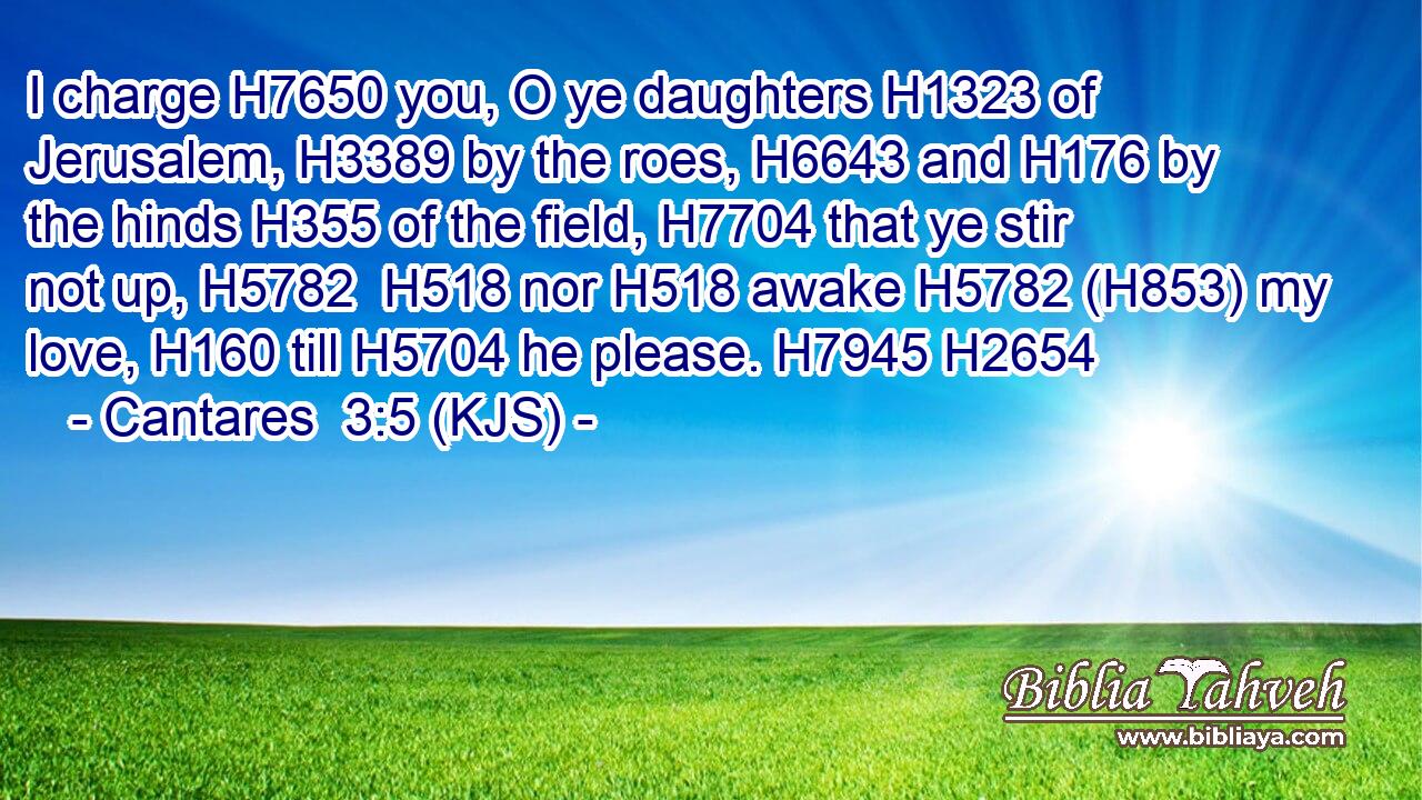I charge H7650 you, O ye daughters H1323 of Jerusalem, H3389 by the roes, H6643 and H176 by the hinds H355 of the field, H7704 that ye stir not up, H5782  H518 nor H518 awake H5782 (H853) my love, H160 till H5704 he please. H7945 H2654
