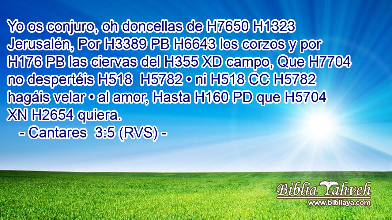 Yo os conjuro, oh doncellas de H7650 H1323 Jerusalén, Por H3389 PB H6643 los corzos y por H176 PB las ciervas del H355 XD campo, Que H7704 no despertéis H518  H5782 • ni H518 CC H5782 hagáis velar • al amor, Hasta H160 PD que H5704 XN H2654 quiera. 