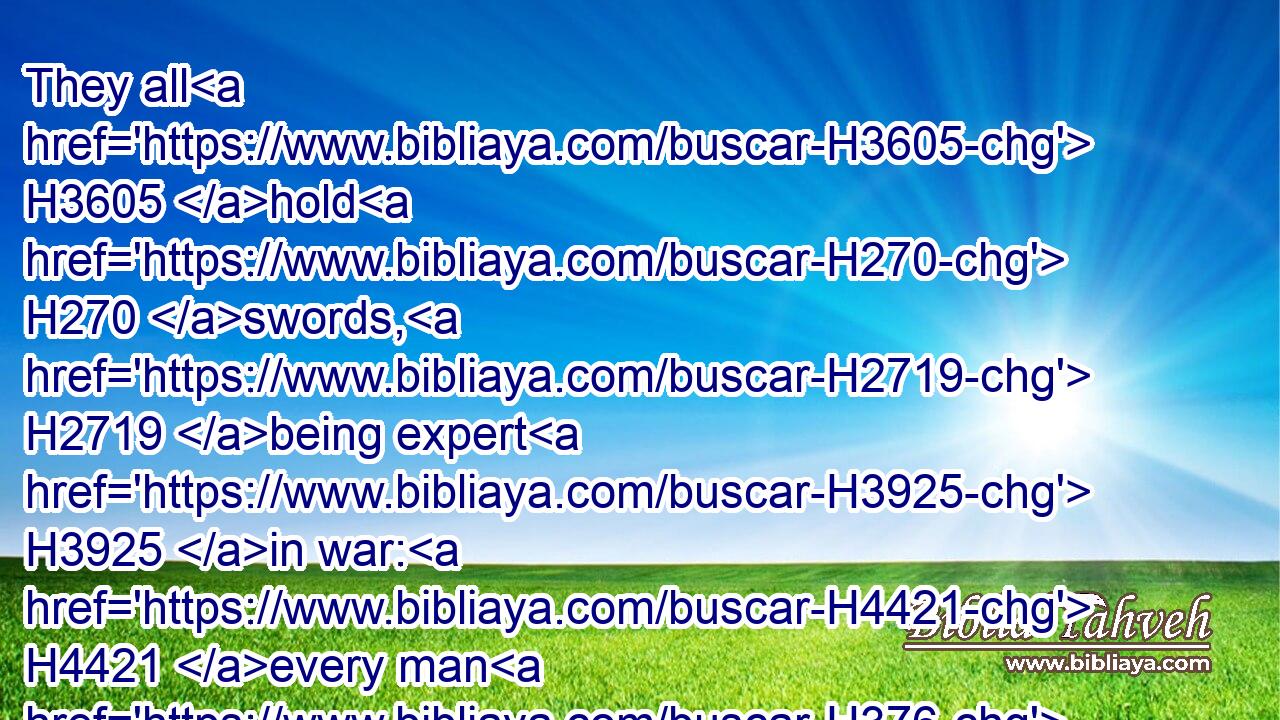 They all H3605 hold H270 swords, H2719 being expert H3925 in war: H4421 every man H376 hath his sword H2719 upon H5921 his thigh H3409 because of fear H4480  H6343 in the night.H3915