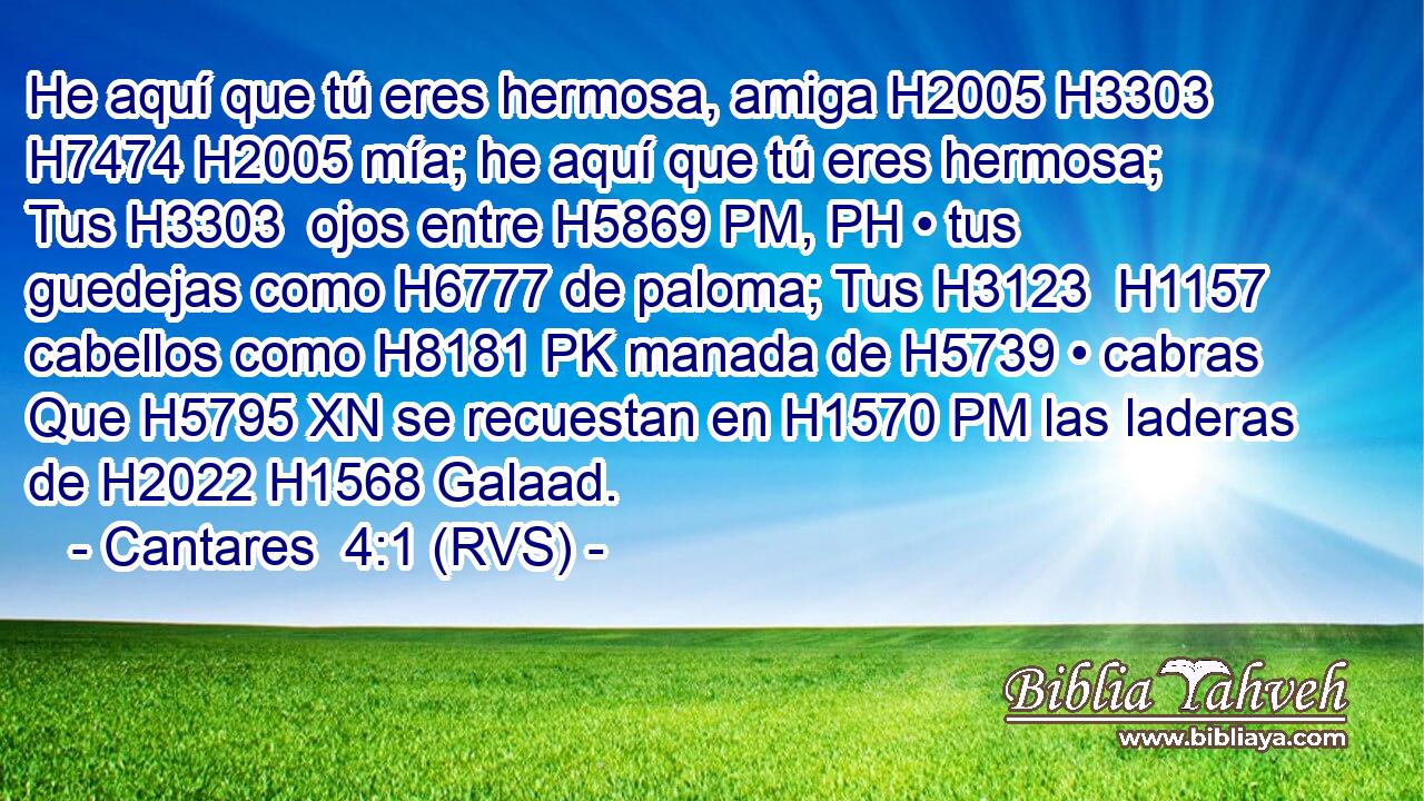 He aquí que tú eres hermosa, amiga H2005 H3303  H7474 H2005 mía; he aquí que tú eres hermosa; Tus H3303  ojos entre H5869 PM, PH • tus guedejas como H6777 de paloma; Tus H3123  H1157 cabellos como H8181 PK manada de H5739 • cabras Que H5795 XN se recuestan en H1570 PM las laderas de H2022 H1568 Galaad. 