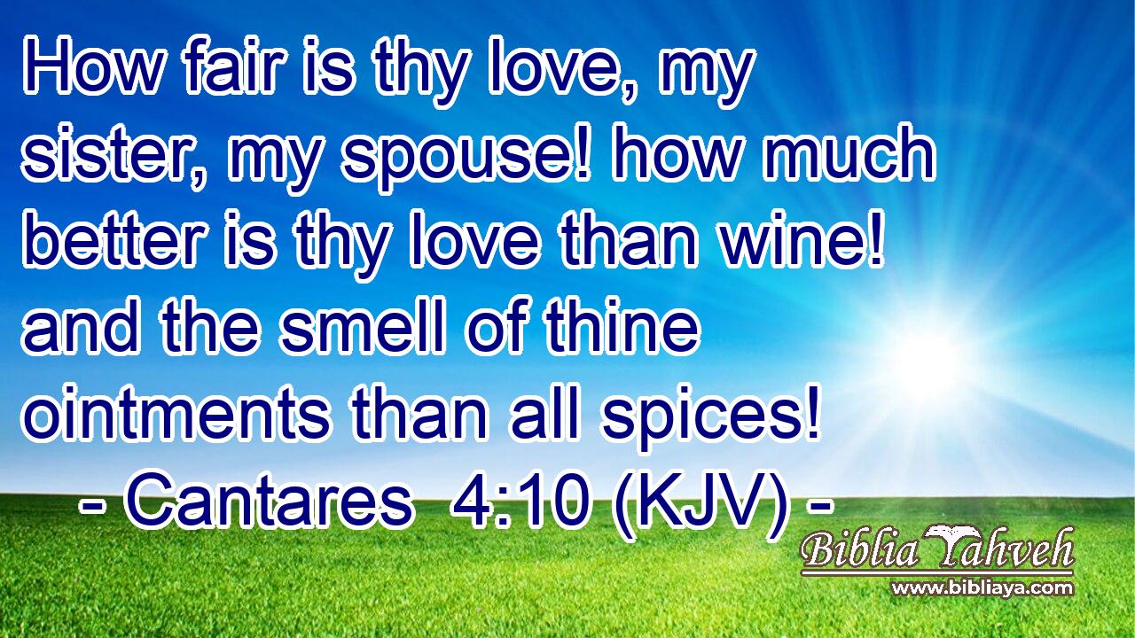How fair is thy love, my sister, my spouse! how much better is thy love than wine! and the smell of thine ointments than all spices!