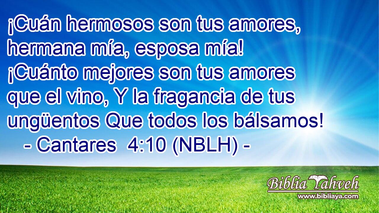  ¡Cuán hermosos son tus amores, hermana mía, esposa mía! ¡Cuánto mejores son tus amores que el vino, Y la fragancia de tus ungüentos Que todos los bálsamos! 
