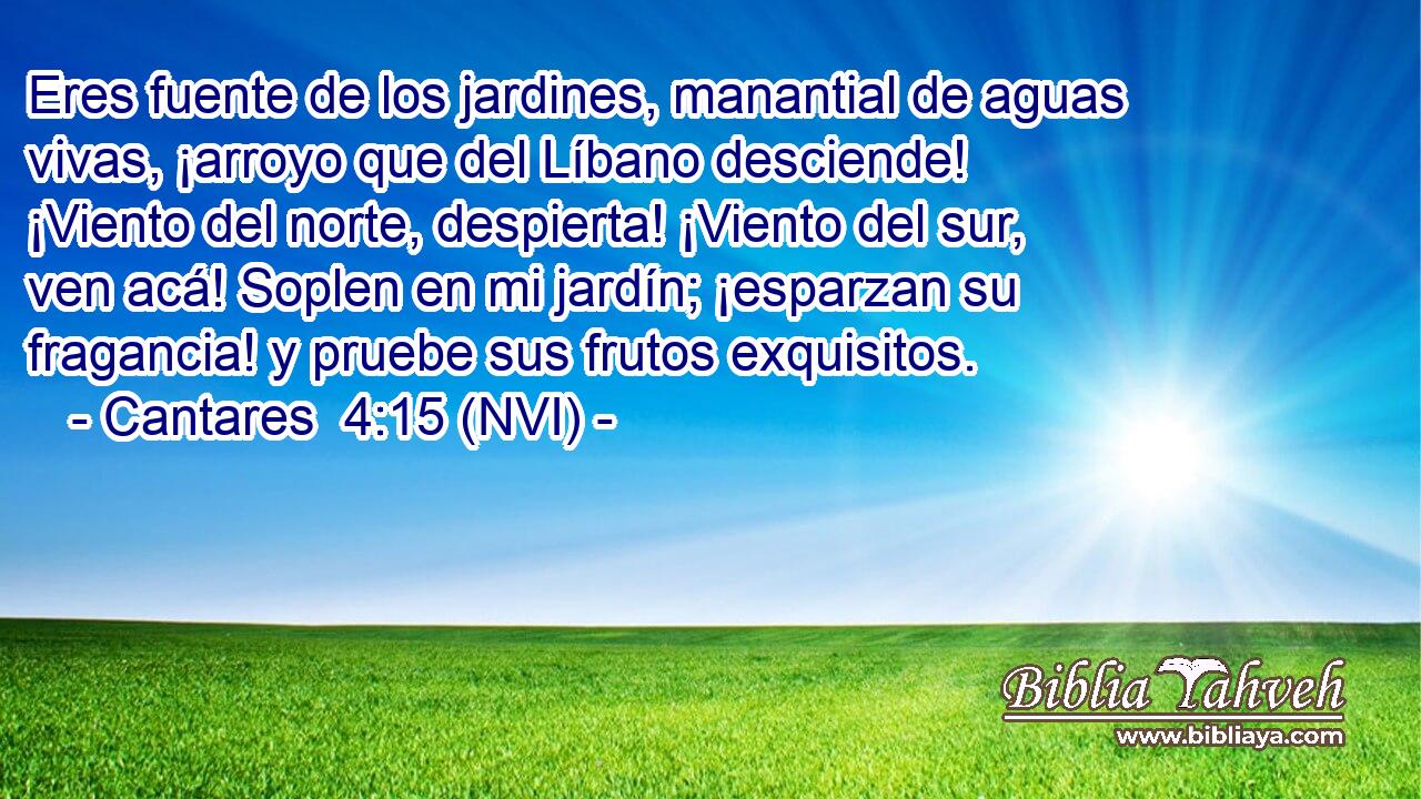  Eres fuente de los jardines, manantial de aguas vivas, ¡arroyo que del Líbano desciende! ¡Viento del norte, despierta! ¡Viento del sur, ven acá! Soplen en mi jardín; ¡esparzan su fragancia! y pruebe sus frutos exquisitos. 