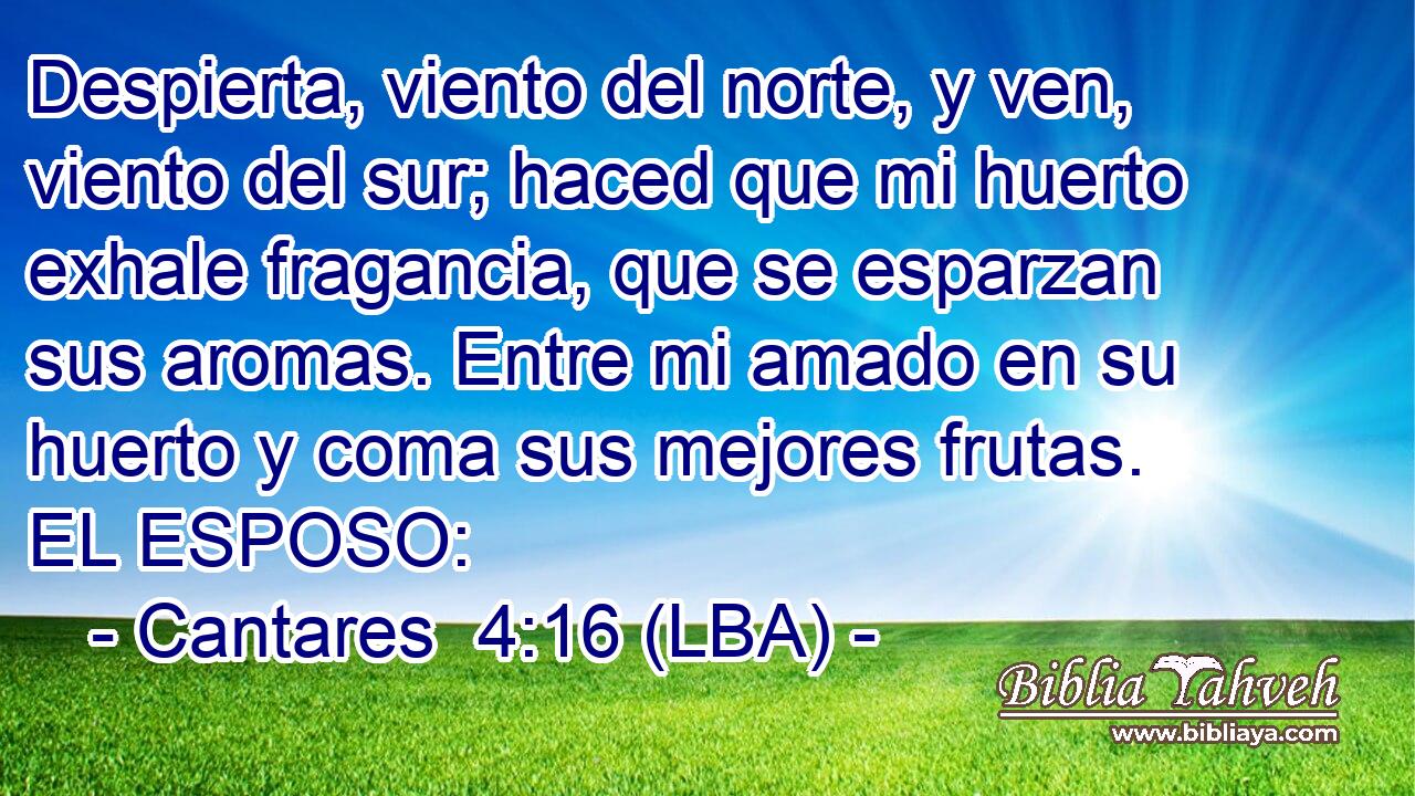 Despierta, viento del norte, y ven, viento del sur; haced que mi huerto exhale fragancia, que se esparzan sus aromas. Entre mi amado en su huerto y coma sus mejores frutas. EL ESPOSO: