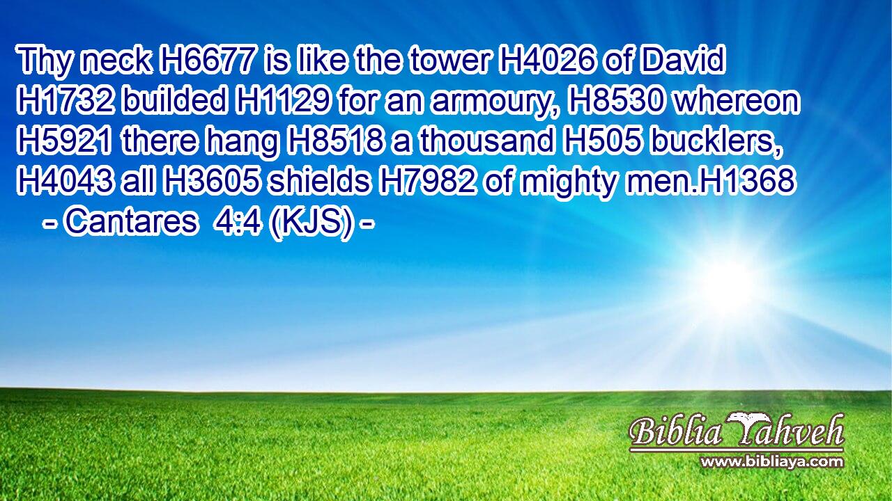 Thy neck H6677 is like the tower H4026 of David H1732 builded H1129 for an armoury, H8530 whereon H5921 there hang H8518 a thousand H505 bucklers, H4043 all H3605 shields H7982 of mighty men.H1368