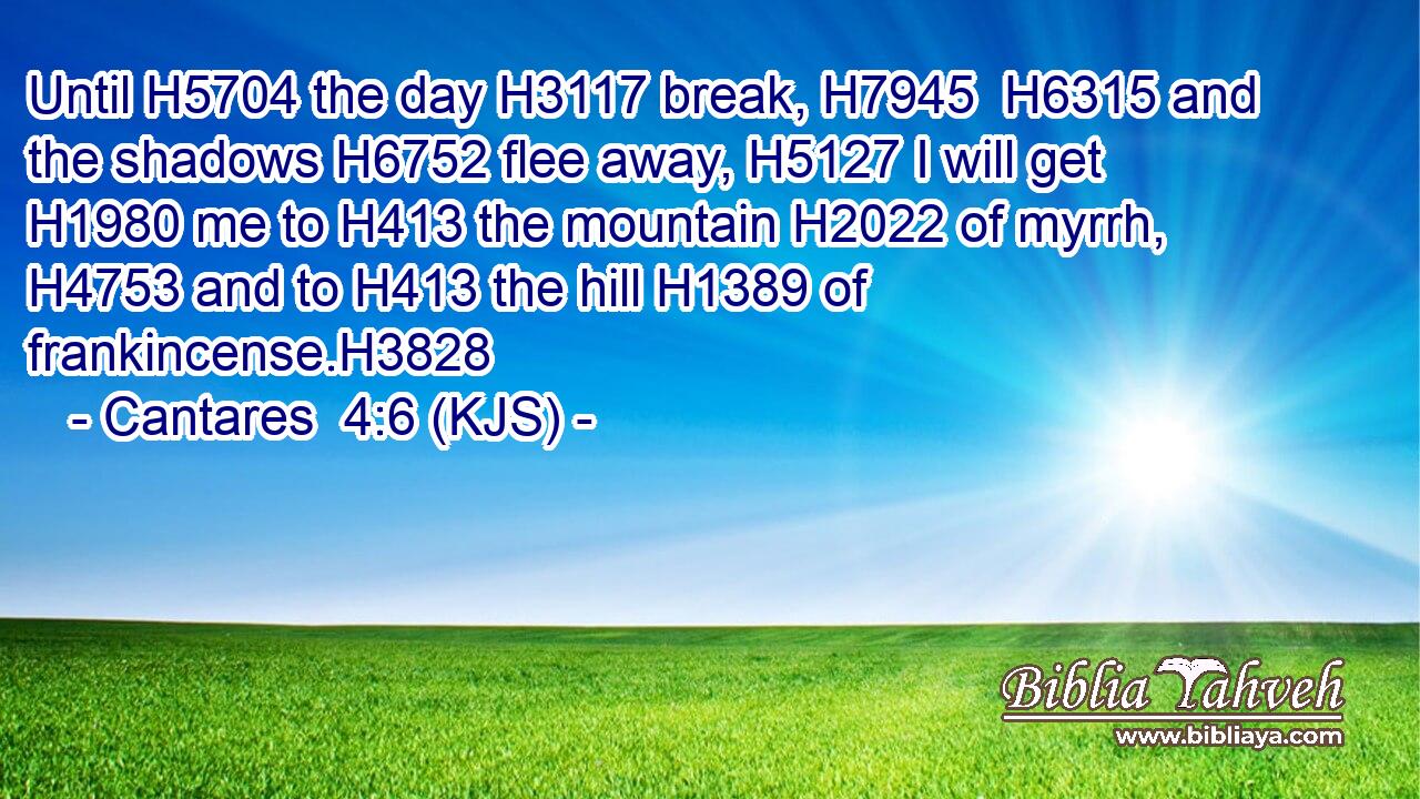 Until H5704 the day H3117 break, H7945  H6315 and the shadows H6752 flee away, H5127 I will get H1980 me to H413 the mountain H2022 of myrrh, H4753 and to H413 the hill H1389 of frankincense.H3828