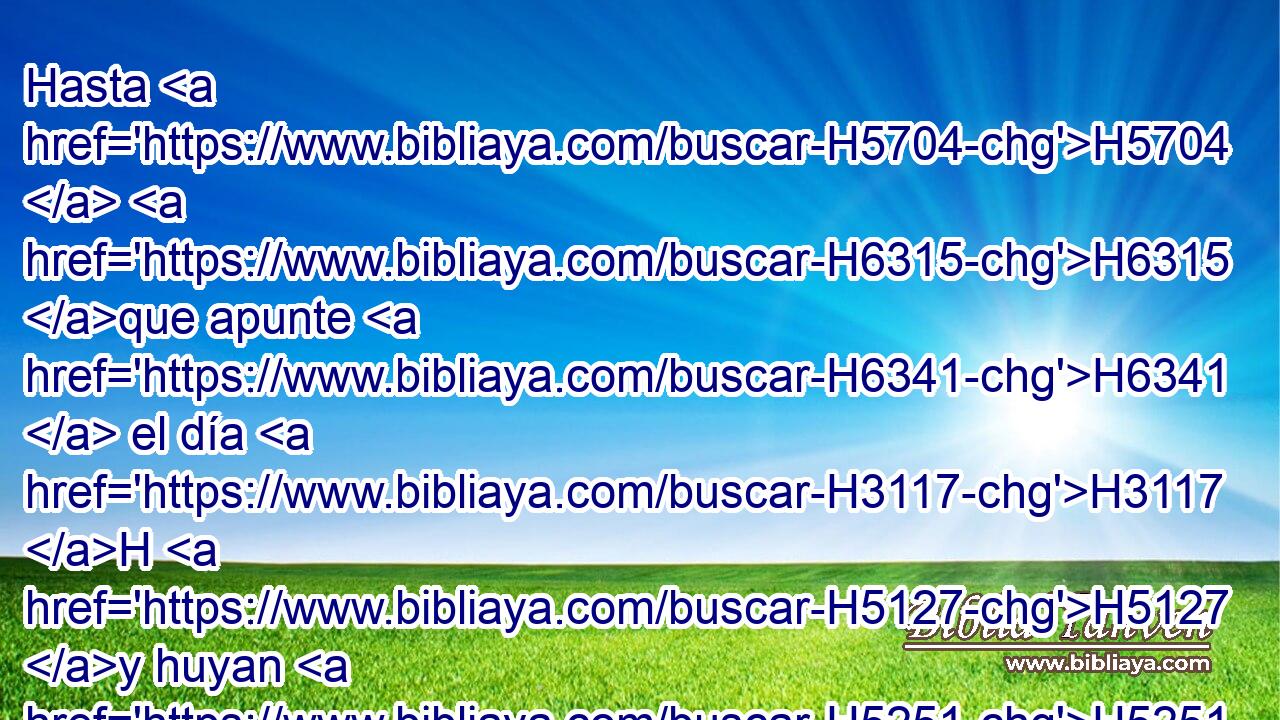 Hasta H5704  H6315 que apunte H6341  el día H3117 H H5127 y huyan H5251  las sombras, H6752 H Me iré H1980 , PL,  al H413 PU monte H2022  de la mirra, H4753 H Y al H413 PU collado H1389  del incienso. H3828 H 