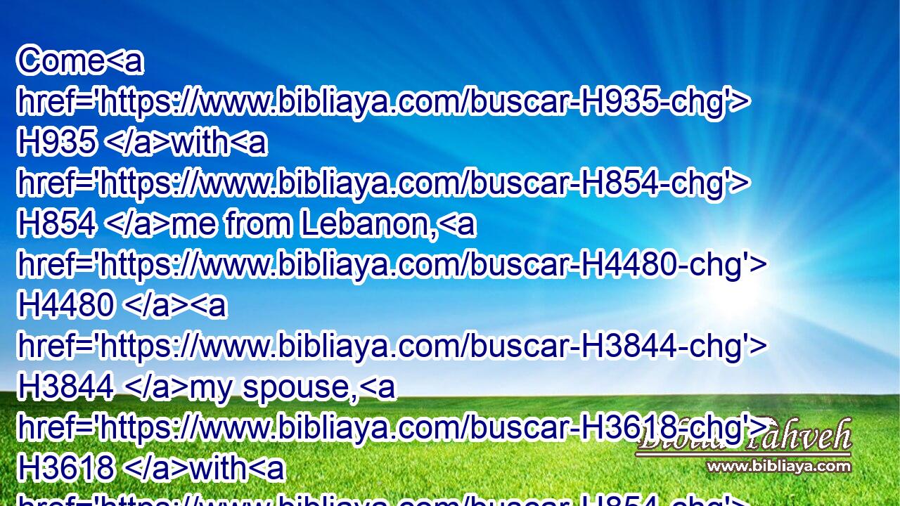 Come H935 with H854 me from Lebanon, H4480  H3844 my spouse, H3618 with H854 me from Lebanon: H4480  H3844 look H7789 from the top H4480  H7218 of Amana, H549 from the top H4480  H7218 of Shenir H8149 and Hermon, H2768 from the lions' H738 dens, H4480  H4585 from the mountains H4480  H2042 of the leopards.H5246