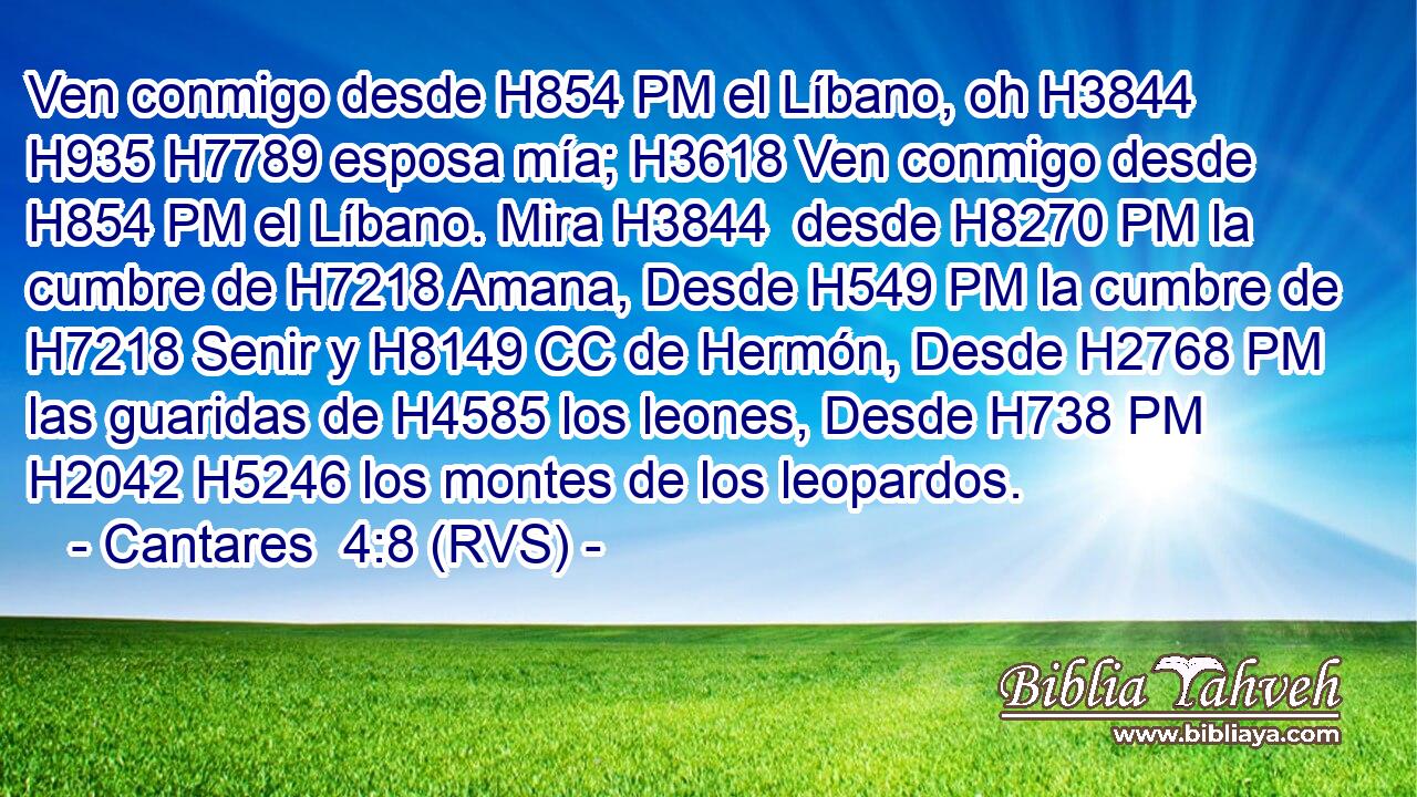 Ven conmigo desde H854 PM el Líbano, oh H3844 H935 H7789 esposa mía; H3618 Ven conmigo desde H854 PM el Líbano. Mira H3844  desde H8270 PM la cumbre de H7218 Amana, Desde H549 PM la cumbre de H7218 Senir y H8149 CC de Hermón, Desde H2768 PM las guaridas de H4585 los leones, Desde H738 PM H2042 H5246 los montes de los leopardos. 