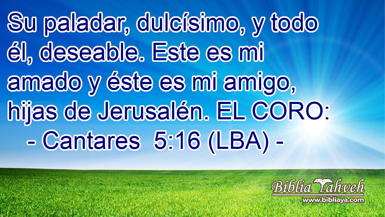Su paladar, dulcísimo, y todo él, deseable. Este es mi amado y éste es mi amigo, hijas de Jerusalén. EL CORO: