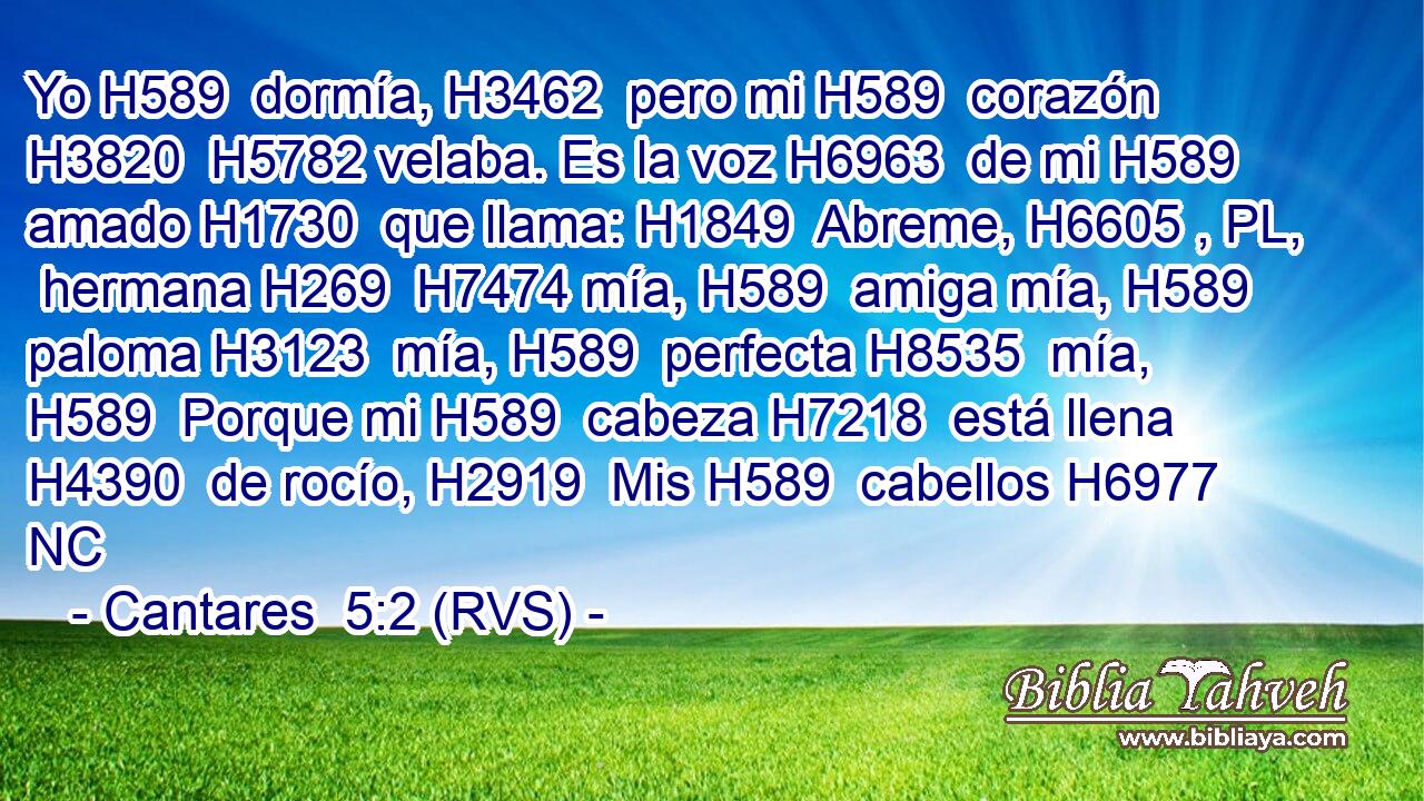 Yo H589  dormía, H3462  pero mi H589  corazón H3820  H5782 velaba. Es la voz H6963  de mi H589  amado H1730  que llama: H1849  Abreme, H6605 , PL,  hermana H269  H7474 mía, H589  amiga mía, H589  paloma H3123  mía, H589  perfecta H8535  mía, H589  Porque mi H589  cabeza H7218  está llena H4390  de rocío, H2919  Mis H589  cabellos H6977 NC