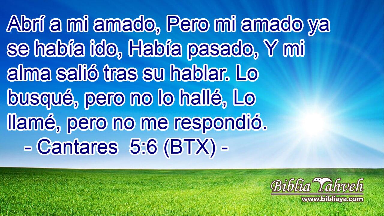 Abrí a mi amado, Pero mi amado ya se había ido, Había pasado, Y mi alma salió tras su hablar. Lo busqué, pero no lo hallé, Lo llamé, pero no me respondió.