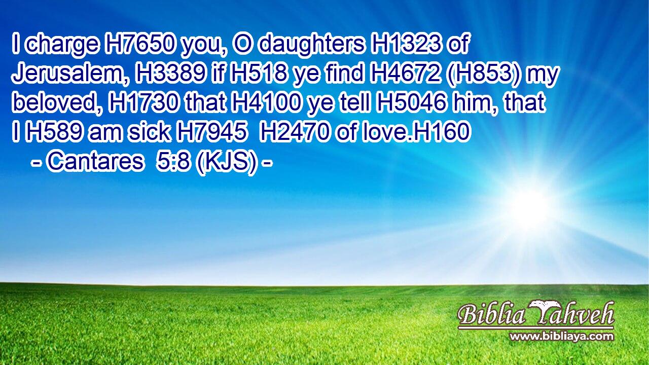 I charge H7650 you, O daughters H1323 of Jerusalem, H3389 if H518 ye find H4672 (H853) my beloved, H1730 that H4100 ye tell H5046 him, that I H589 am sick H7945  H2470 of love.H160