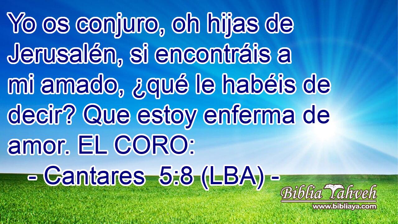 Yo os conjuro, oh hijas de Jerusalén, si encontráis a mi amado, ¿qué le habéis de decir? Que estoy enferma de amor. EL CORO:
