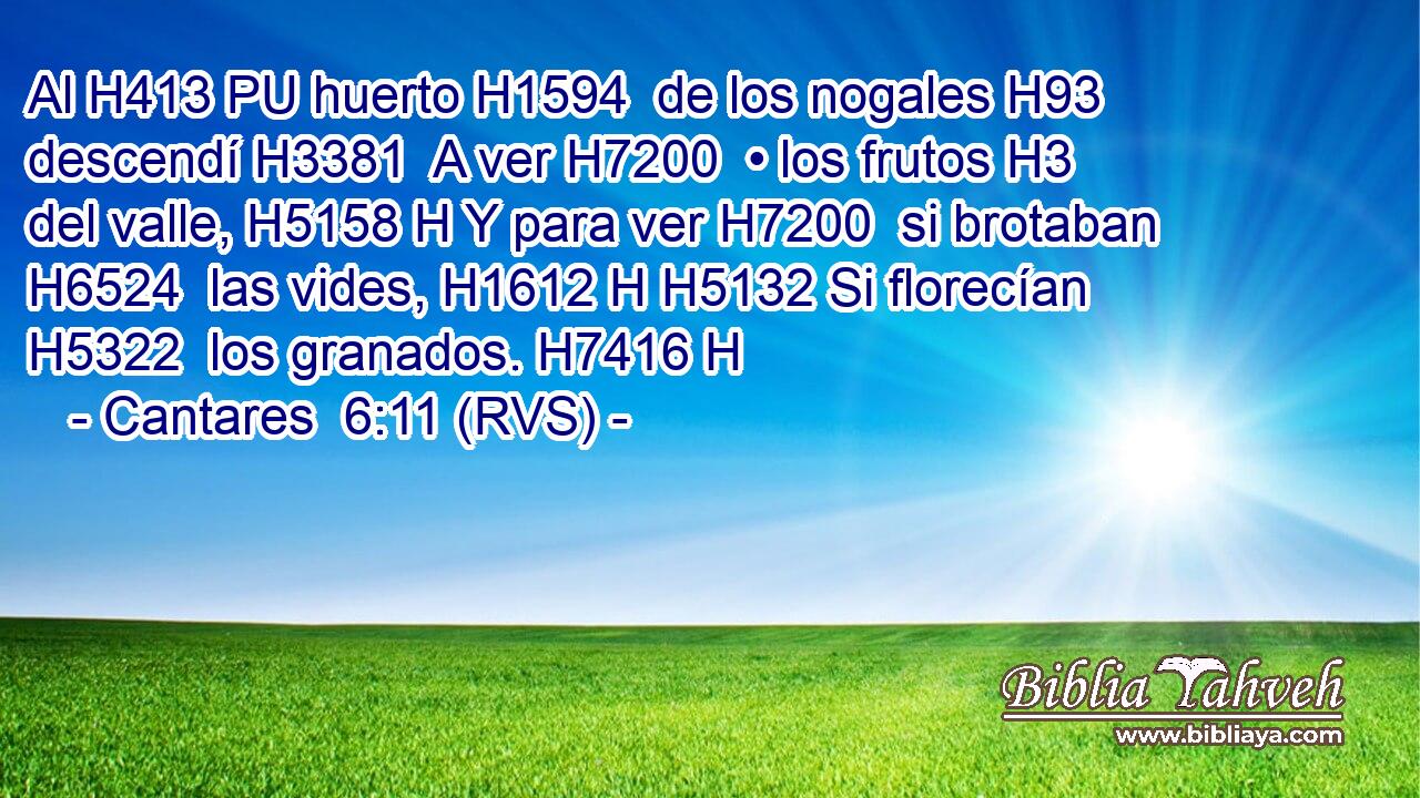 Al H413 PU huerto H1594  de los nogales H93  descendí H3381  A ver H7200  • los frutos H3  del valle, H5158 H Y para ver H7200  si brotaban H6524  las vides, H1612 H H5132 Si florecían H5322  los granados. H7416 H 
