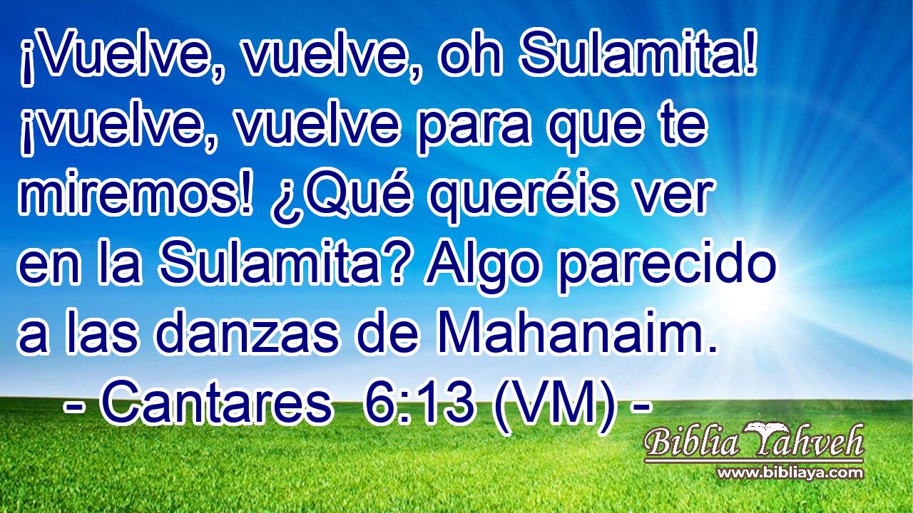  ¡Vuelve, vuelve, oh Sulamita! ¡vuelve, vuelve para que te miremos! ¿Qué queréis ver en la Sulamita? Algo parecido a las danzas de Mahanaim. 