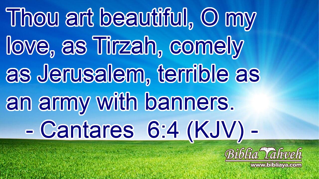 Thou art beautiful, O my love, as Tirzah, comely as Jerusalem, terrible as an army with banners.