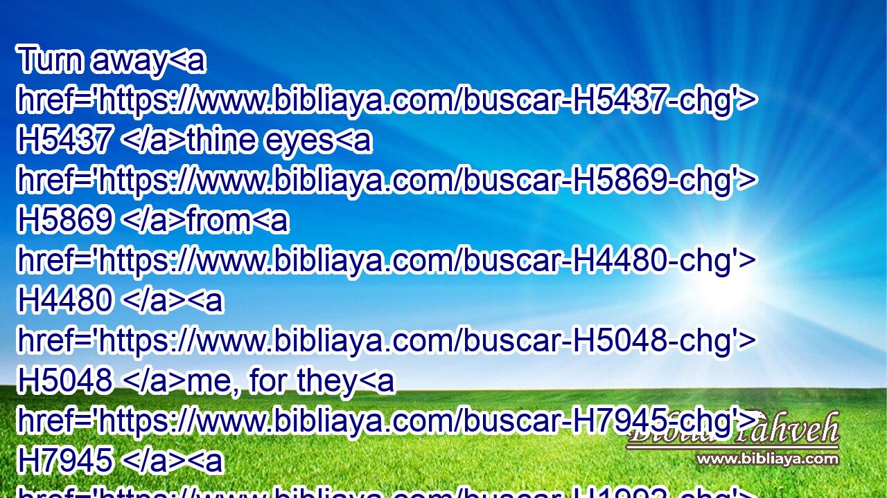 Turn away H5437 thine eyes H5869 from H4480  H5048 me, for they H7945  H1992 have overcome H7292 me: thy hair H8181 is as a flock H5739 of goats H5795 that appear H7945  H1570 from H4480 Gilead.H1568