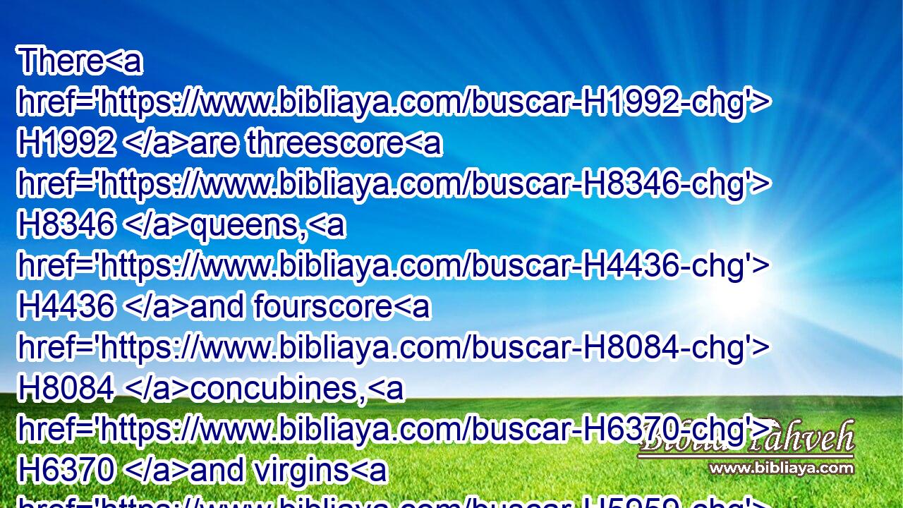 There H1992 are threescore H8346 queens, H4436 and fourscore H8084 concubines, H6370 and virgins H5959 without H369 number.H4557